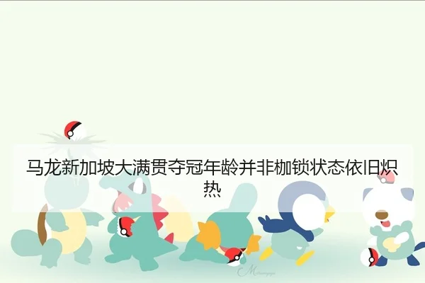 马龙新加坡大满贯夺冠年龄并非枷锁状态依旧炽热