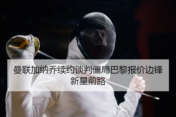 曼联加纳乔续约谈判僵局巴黎报价边锋新星前路